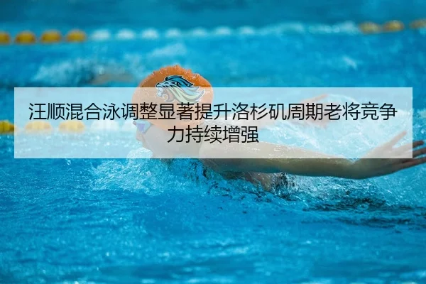 汪顺混合泳调整显著提升洛杉矶周期老将竞争力持续增强