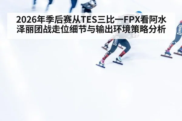 2026年季后赛从TES三比一FPX看阿水泽丽团战走位细节与输出环境策略分析