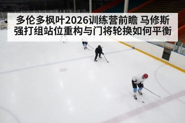 多伦多枫叶2026训练营前瞻 马修斯强打组站位重构与门将轮换如何平衡